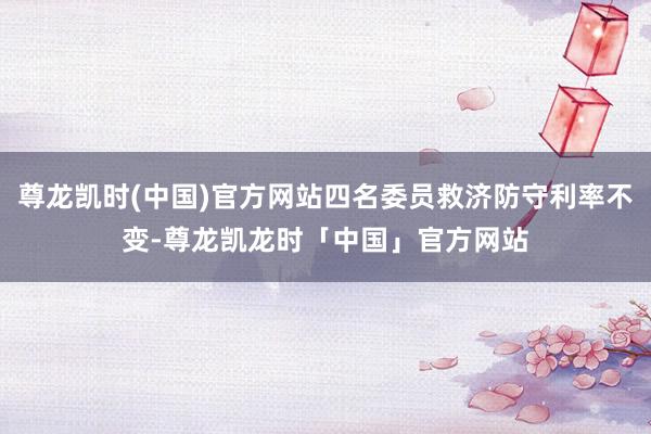 尊龙凯时(中国)官方网站四名委员救济防守利率不变-尊龙凯龙时「中国」官方网站