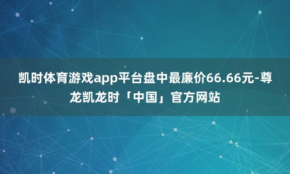 凯时体育游戏app平台盘中最廉价66.66元-尊龙凯龙时「中国」官方网站