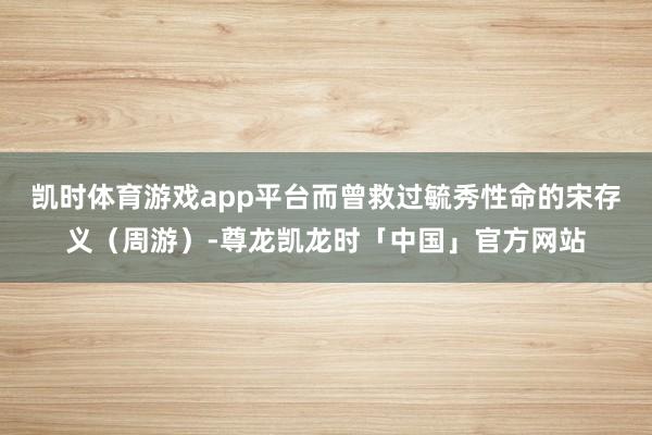 凯时体育游戏app平台而曾救过毓秀性命的宋存义（周游）-尊龙凯龙时「中国」官方网站