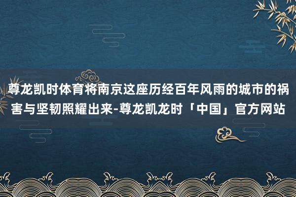 尊龙凯时体育将南京这座历经百年风雨的城市的祸害与坚韧照耀出来-尊龙凯龙时「中国」官方网站