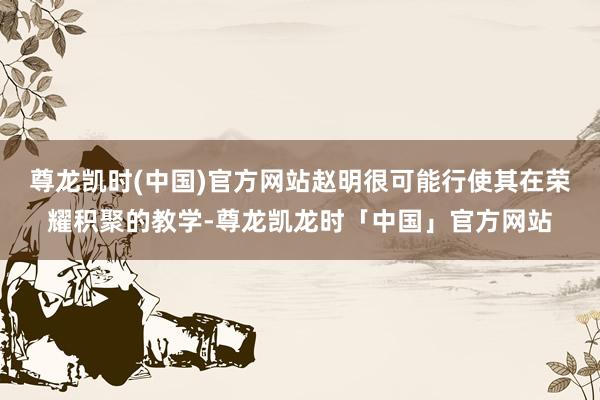 尊龙凯时(中国)官方网站赵明很可能行使其在荣耀积聚的教学-尊龙凯龙时「中国」官方网站