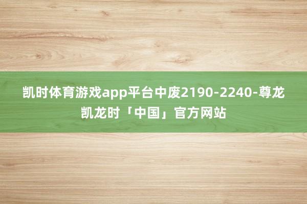凯时体育游戏app平台中废2190-2240-尊龙凯龙时「中国」官方网站