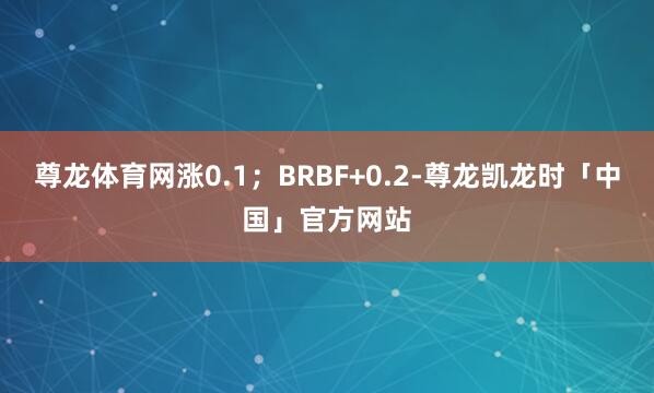 尊龙体育网涨0.1；BRBF+0.2-尊龙凯龙时「中国」官方网站