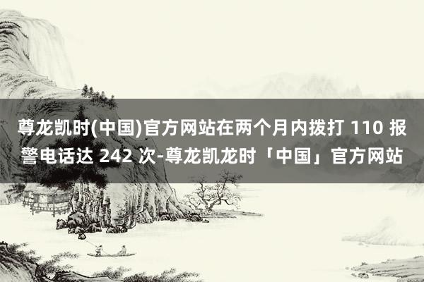 尊龙凯时(中国)官方网站在两个月内拨打 110 报警电话达 242 次-尊龙凯龙时「中国」官方网站