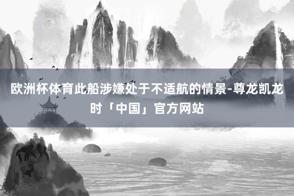 欧洲杯体育此船涉嫌处于不适航的情景-尊龙凯龙时「中国」官方网站
