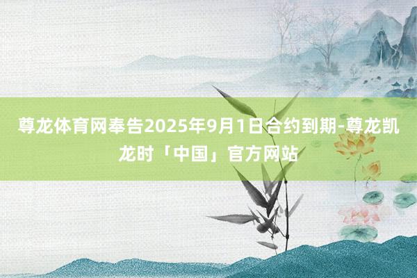 尊龙体育网奉告2025年9月1日合约到期-尊龙凯龙时「中国」官方网站
