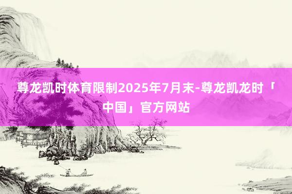 尊龙凯时体育限制2025年7月末-尊龙凯龙时「中国」官方网站