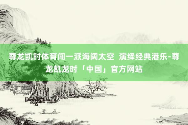 尊龙凯时体育闯一派海阔太空 演绎经典港乐-尊龙凯龙时「中国」官方网站