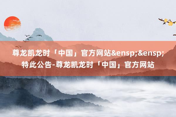 尊龙凯龙时「中国」官方网站&ensp;&ensp;特此公告-尊龙凯龙时「中国」官方网站