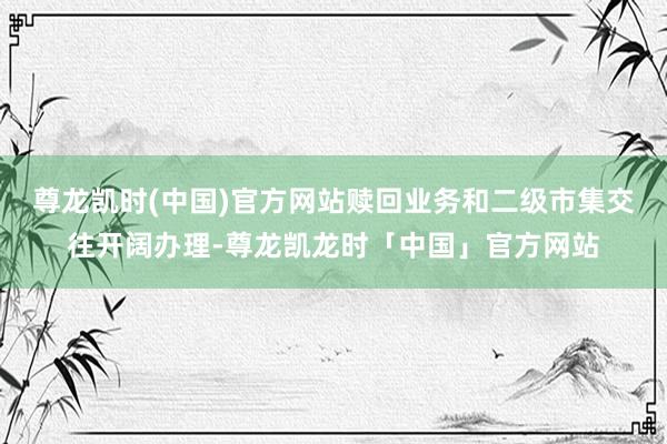 尊龙凯时(中国)官方网站赎回业务和二级市集交往开阔办理-尊龙凯龙时「中国」官方网站