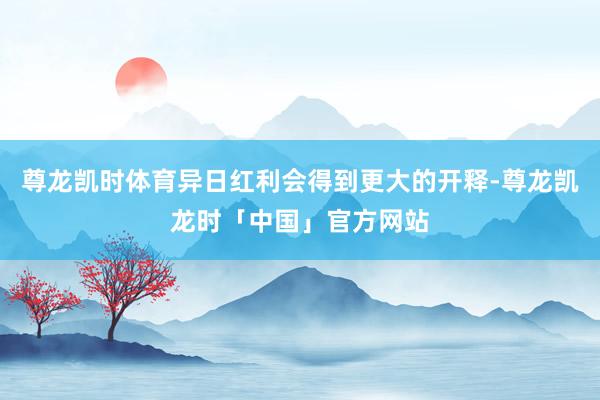 尊龙凯时体育异日红利会得到更大的开释-尊龙凯龙时「中国」官方网站