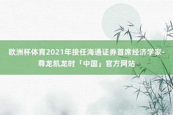 欧洲杯体育2021年接任海通证券首席经济学家-尊龙凯龙时「中国」官方网站