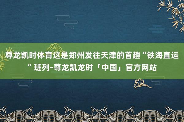 尊龙凯时体育这是郑州发往天津的首趟“铁海直运”班列-尊龙凯龙时「中国」官方网站