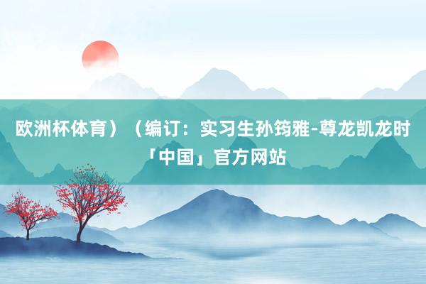 欧洲杯体育）（编订：实习生孙筠雅-尊龙凯龙时「中国」官方网站