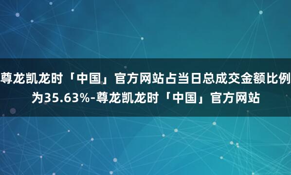 尊龙凯龙时「中国」官方网站占当日总成交金额比例为35.63%-尊龙凯龙时「中国」官方网站