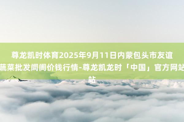 尊龙凯时体育2025年9月11日内蒙包头市友谊蔬菜批发阛阓价钱行情-尊龙凯龙时「中国」官方网站
