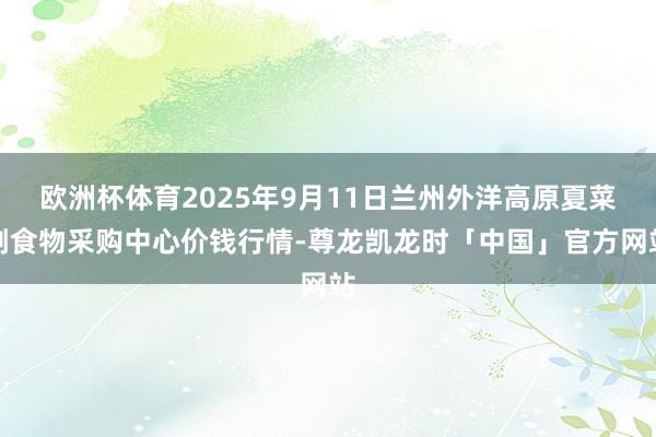 欧洲杯体育2025年9月11日兰州外洋高原夏菜副食物采购中心价钱行情-尊龙凯龙时「中国」官方网站