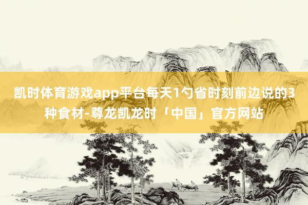 凯时体育游戏app平台每天1勺省时刻前边说的3种食材-尊龙凯龙时「中国」官方网站