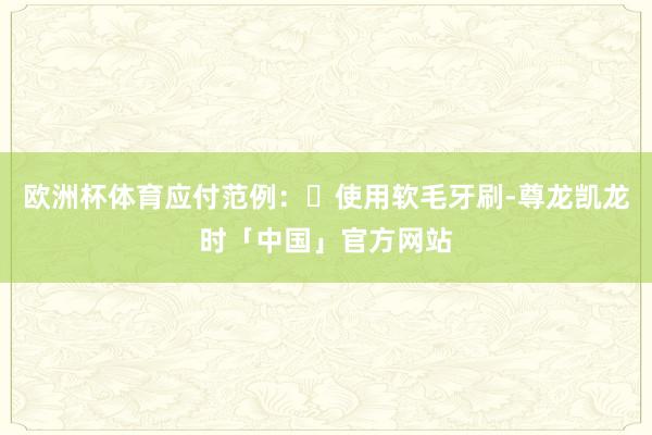 欧洲杯体育应付范例:✅使用软毛牙刷-尊龙凯龙时「中国」官方网站