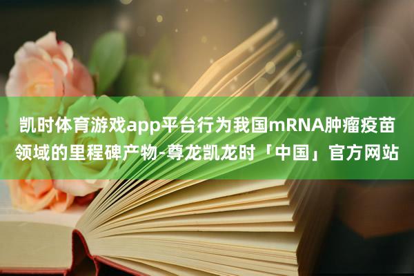 凯时体育游戏app平台行为我国mRNA肿瘤疫苗领域的里程碑产物-尊龙凯龙时「中国」官方网站