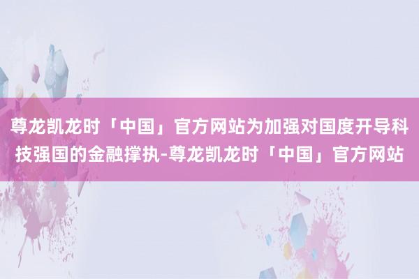 尊龙凯龙时「中国」官方网站为加强对国度开导科技强国的金融撑执-尊龙凯龙时「中国」官方网站