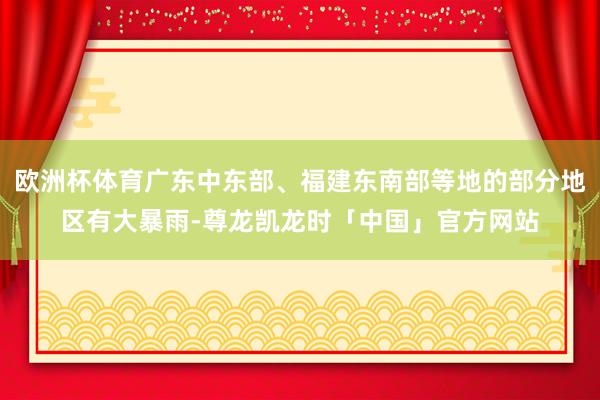 欧洲杯体育广东中东部、福建东南部等地的部分地区有大暴雨-尊龙凯龙时「中国」官方网站