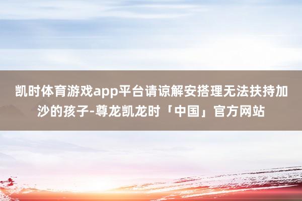 凯时体育游戏app平台请谅解安搭理无法扶持加沙的孩子-尊龙凯龙时「中国」官方网站