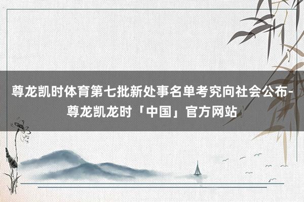 尊龙凯时体育第七批新处事名单考究向社会公布-尊龙凯龙时「中国」官方网站