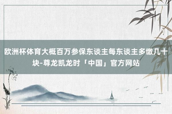 欧洲杯体育大概百万参保东谈主每东谈主多缴几十块-尊龙凯龙时「中国」官方网站