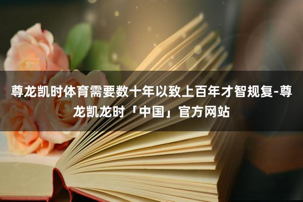 尊龙凯时体育需要数十年以致上百年才智规复-尊龙凯龙时「中国」官方网站