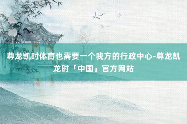 尊龙凯时体育也需要一个我方的行政中心-尊龙凯龙时「中国」官方网站
