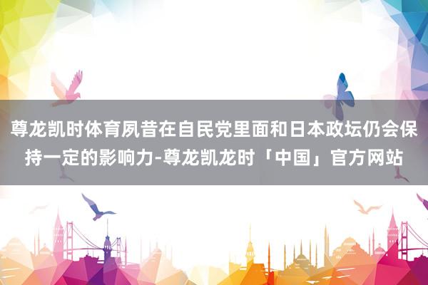 尊龙凯时体育夙昔在自民党里面和日本政坛仍会保持一定的影响力-尊龙凯龙时「中国」官方网站