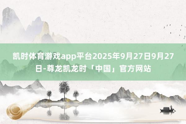 凯时体育游戏app平台2025年9月27日9月27日-尊龙凯龙时「中国」官方网站