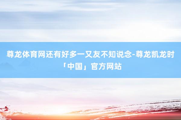 尊龙体育网还有好多一又友不知说念-尊龙凯龙时「中国」官方网站
