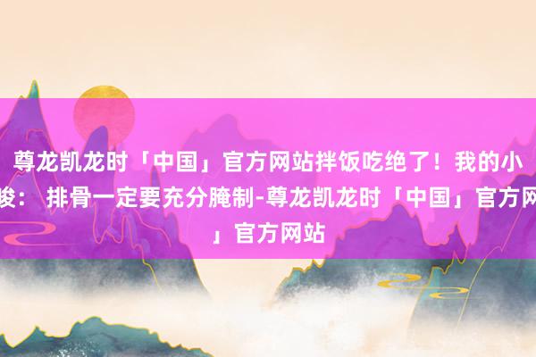 尊龙凯龙时「中国」官方网站拌饭吃绝了！我的小罗唆： 排骨一定要充分腌制-尊龙凯龙时「中国」官方网站