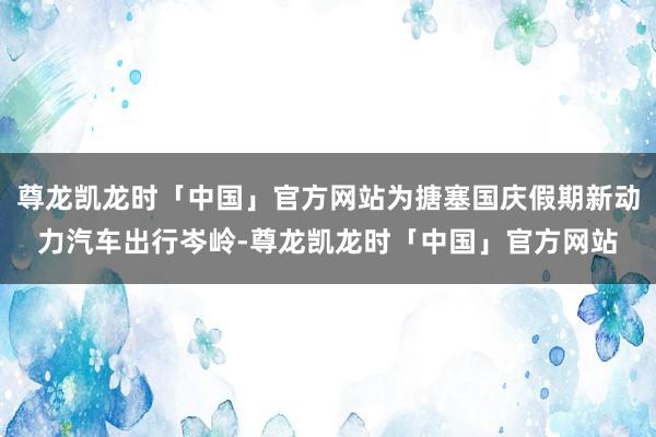 尊龙凯龙时「中国」官方网站为搪塞国庆假期新动力汽车出行岑岭-尊龙凯龙时「中国」官方网站