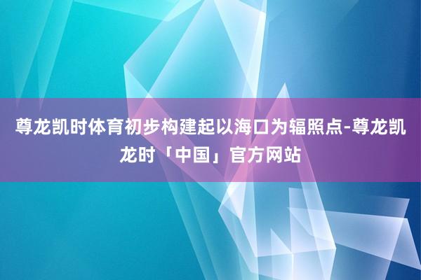 尊龙凯时体育初步构建起以海口为辐照点-尊龙凯龙时「中国」官方网站