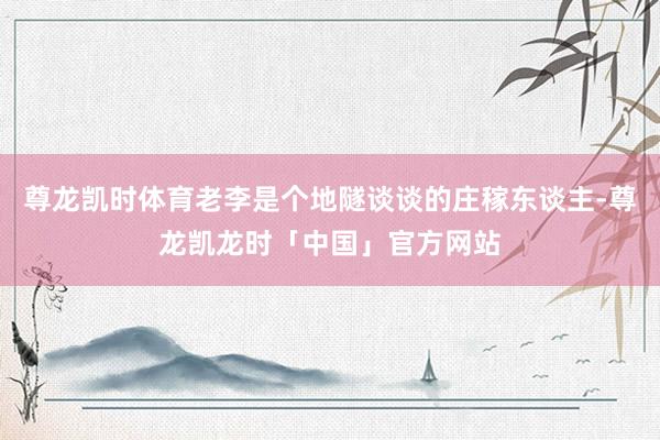 尊龙凯时体育老李是个地隧谈谈的庄稼东谈主-尊龙凯龙时「中国」官方网站