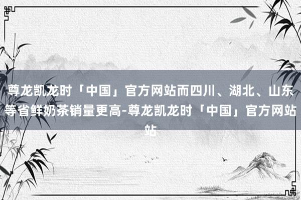 尊龙凯龙时「中国」官方网站而四川、湖北、山东等省鲜奶茶销量更高-尊龙凯龙时「中国」官方网站