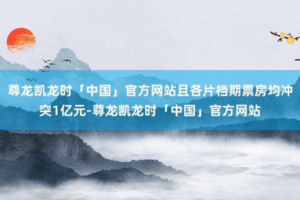 尊龙凯龙时「中国」官方网站且各片档期票房均冲突1亿元-尊龙凯龙时「中国」官方网站