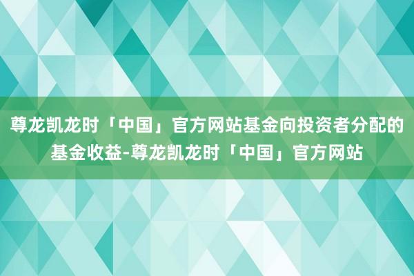 尊龙凯龙时「中国」官方网站基金向投资者分配的基金收益-尊龙凯龙时「中国」官方网站