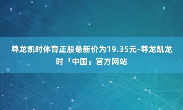 尊龙凯时体育正股最新价为19.35元-尊龙凯龙时「中国」官方网站