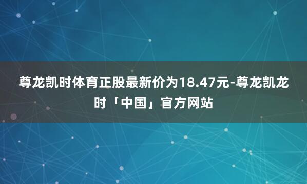 尊龙凯时体育正股最新价为18.47元-尊龙凯龙时「中国」官方网站