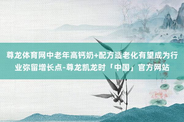 尊龙体育网中老年高钙奶+配方适老化有望成为行业弥留增长点-尊龙凯龙时「中国」官方网站