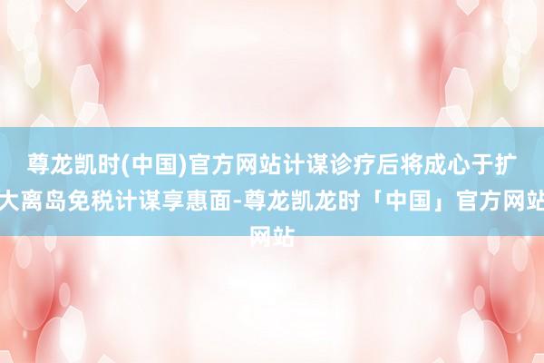 尊龙凯时(中国)官方网站计谋诊疗后将成心于扩大离岛免税计谋享惠面-尊龙凯龙时「中国」官方网站