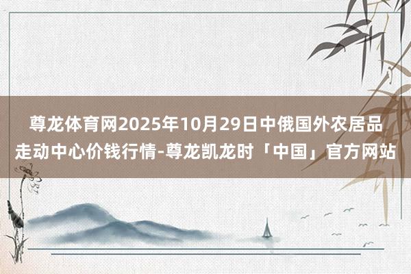 尊龙体育网2025年10月29日中俄国外农居品走动中心价钱行情-尊龙凯龙时「中国」官方网站