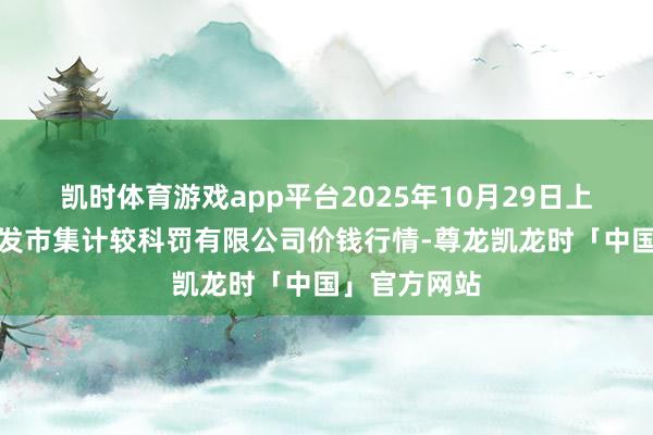 凯时体育游戏app平台2025年10月29日上海市江桥批发市集计较科罚有限公司价钱行情-尊龙凯龙时「中国」官方网站