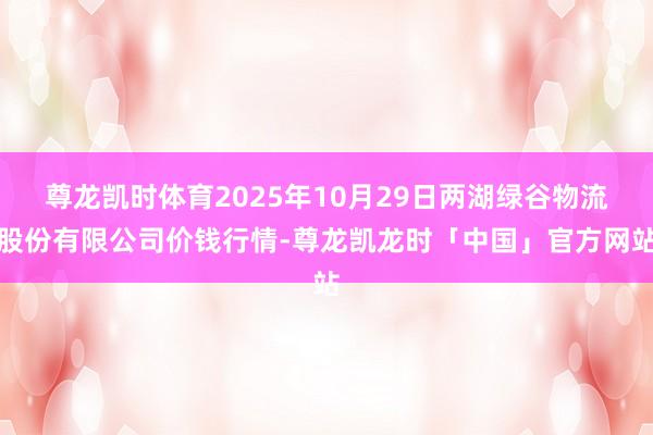 尊龙凯时体育2025年10月29日两湖绿谷物流股份有限公司价钱行情-尊龙凯龙时「中国」官方网站