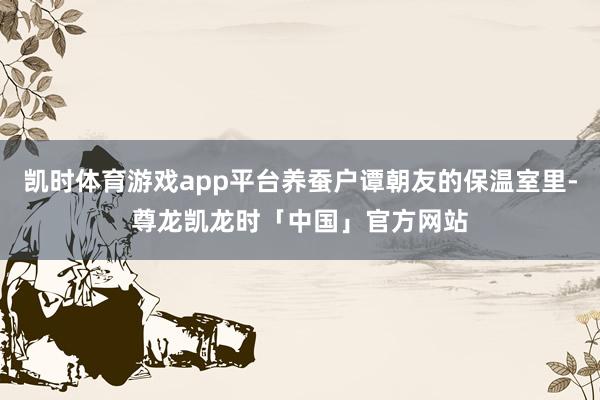 凯时体育游戏app平台养蚕户谭朝友的保温室里-尊龙凯龙时「中国」官方网站