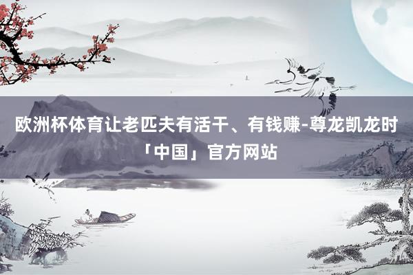 欧洲杯体育让老匹夫有活干、有钱赚-尊龙凯龙时「中国」官方网站